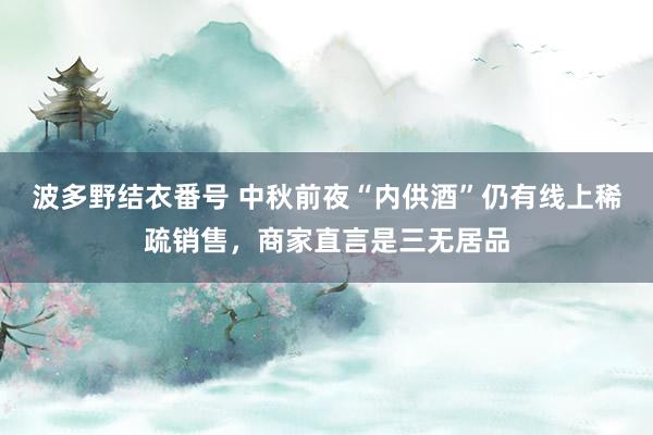 波多野结衣番号 中秋前夜“内供酒”仍有线上稀疏销售，商家直言是三无居品