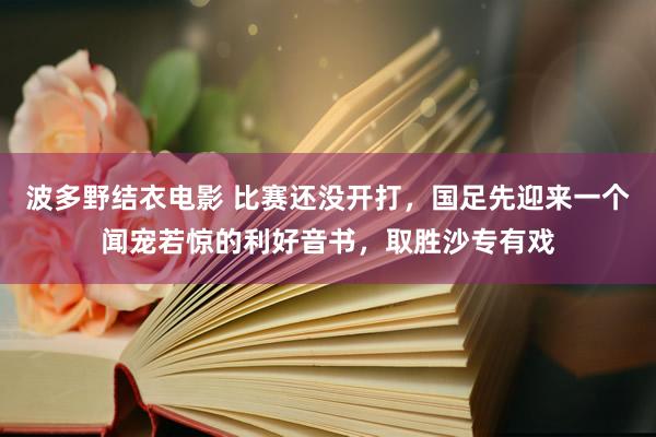 波多野结衣电影 比赛还没开打，国足先迎来一个闻宠若惊的利好音书，取胜沙专有戏