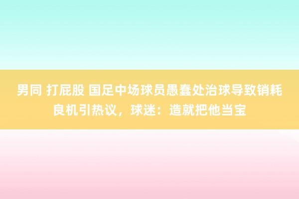 男同 打屁股 国足中场球员愚蠢处治球导致销耗良机引热议，球迷：造就把他当宝