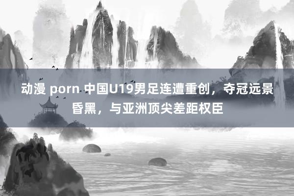 动漫 porn 中国U19男足连遭重创，夺冠远景昏黑，与亚洲顶尖差距权臣