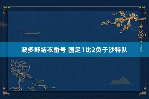 波多野结衣番号 国足1比2负于沙特队