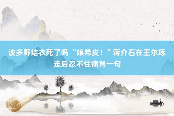 波多野结衣死了吗 “娘希皮！”蒋介石在王尔琢走后忍不住痛骂一句