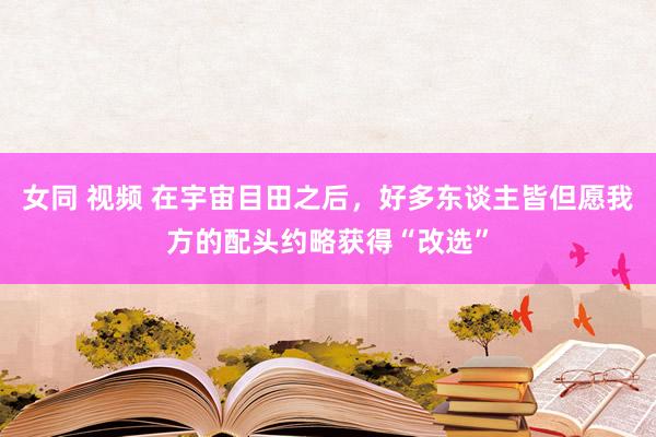 女同 视频 在宇宙目田之后，好多东谈主皆但愿我方的配头约略获得“改选”