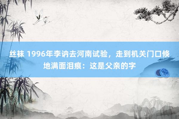 丝袜 1996年李讷去河南试验，走到机关门口倏地满面泪痕：这是父亲的字