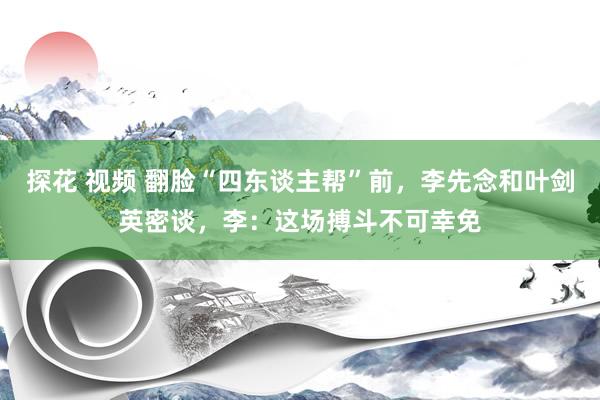 探花 视频 翻脸“四东谈主帮”前，李先念和叶剑英密谈，李：这场搏斗不可幸免