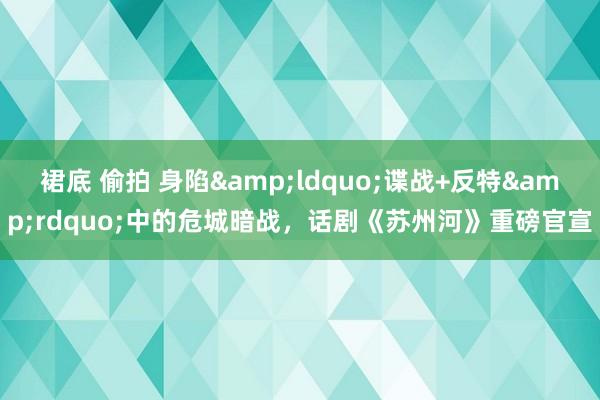 裙底 偷拍 身陷&ldquo;谍战+反特&rdquo;中的危城暗战，话剧《苏州河》重磅官宣