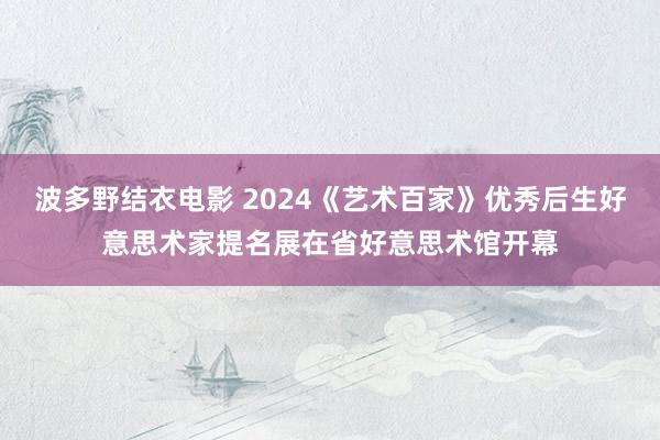 波多野结衣电影 2024《艺术百家》优秀后生好意思术家提名展在省好意思术馆开幕