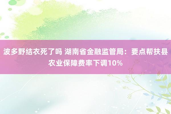 波多野结衣死了吗 湖南省金融监管局：要点帮扶县农业保障费率下调10%