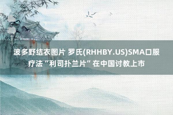 波多野结衣图片 罗氏(RHHBY.US)SMA口服疗法“利司扑兰片”在中国讨教上市