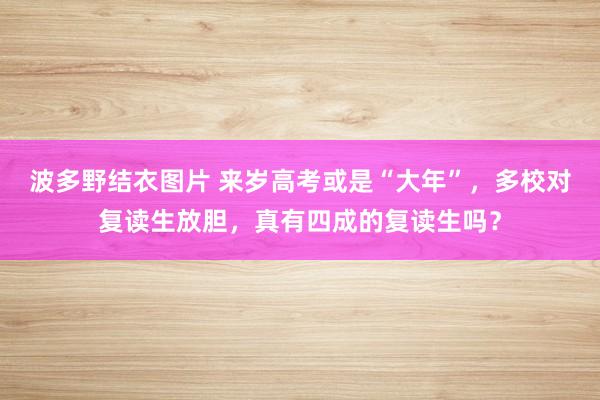 波多野结衣图片 来岁高考或是“大年”，多校对复读生放胆，真有四成的复读生吗？