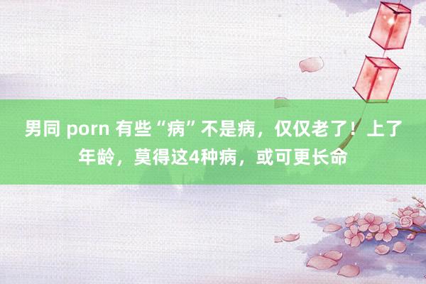 男同 porn 有些“病”不是病，仅仅老了！上了年龄，莫得这4种病，或可更长命