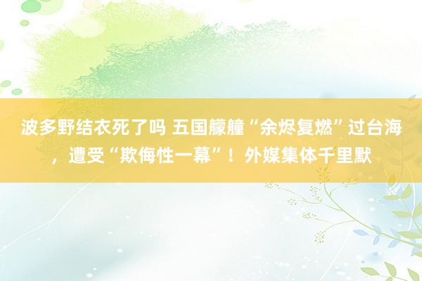 波多野结衣死了吗 五国艨艟“余烬复燃”过台海，遭受“欺侮性一幕”！外媒集体千里默