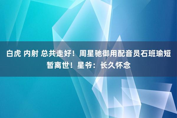 白虎 内射 总共走好！周星驰御用配音员石班瑜短暂离世！星爷：长久怀念