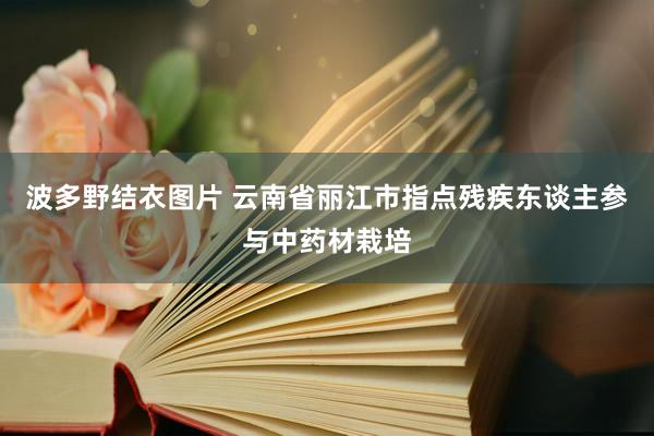 波多野结衣图片 云南省丽江市指点残疾东谈主参与中药材栽培