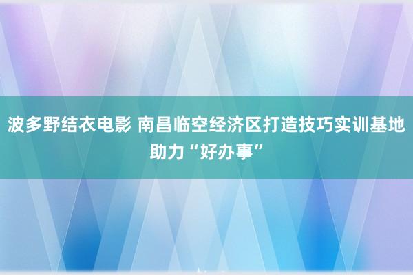 波多野结衣电影 南昌临空经济区打造技巧实训基地助力“好办事”