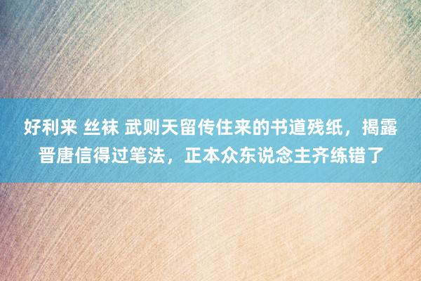 好利来 丝袜 武则天留传住来的书道残纸，揭露晋唐信得过笔法，正本众东说念主齐练错了