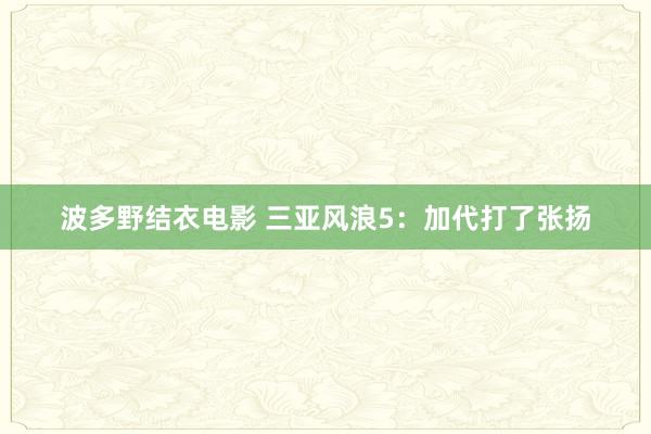 波多野结衣电影 三亚风浪5：加代打了张扬