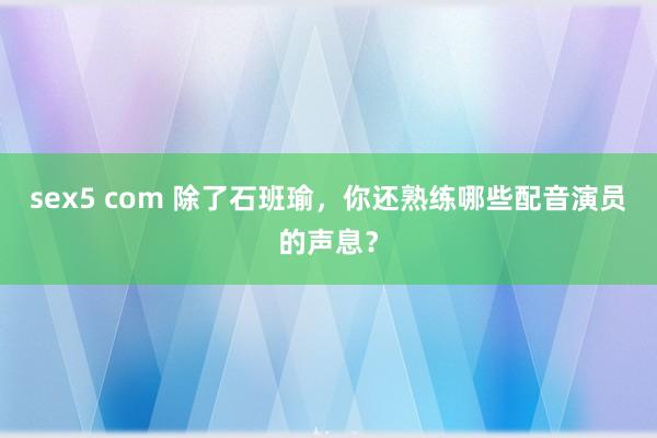 sex5 com 除了石班瑜，你还熟练哪些配音演员的声息？