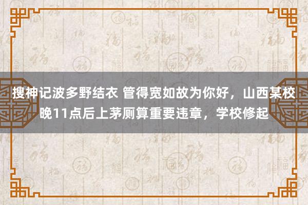 搜神记波多野结衣 管得宽如故为你好，山西某校晚11点后上茅厕算重要违章，学校修起