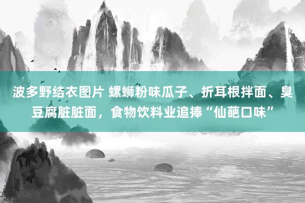 波多野结衣图片 螺蛳粉味瓜子、折耳根拌面、臭豆腐脏脏面，食物饮料业追捧“仙葩口味”