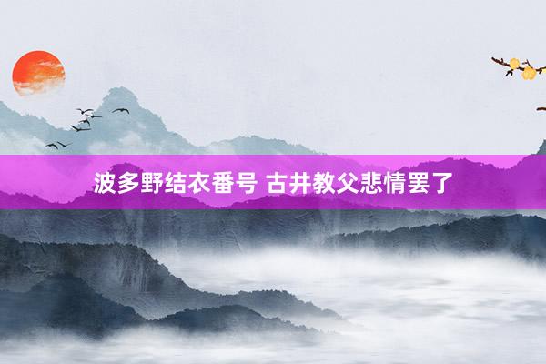 波多野结衣番号 古井教父悲情罢了