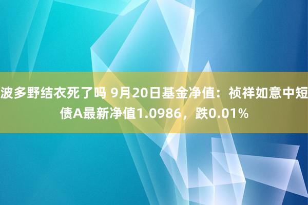 波多野结衣死了吗 9月20日基金净值：祯祥如意中短债A最新净值1.0986，跌0.01%