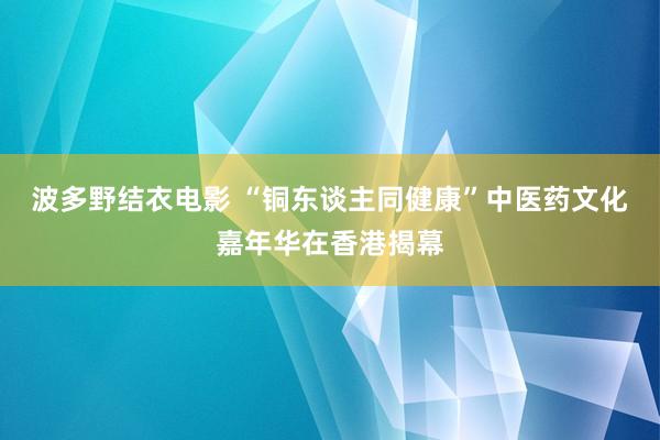 波多野结衣电影 “铜东谈主同健康”中医药文化嘉年华在香港揭幕