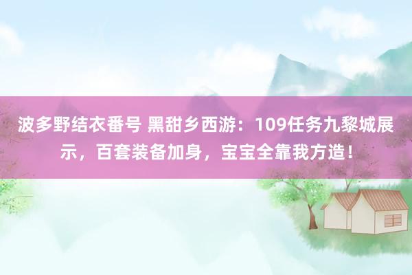 波多野结衣番号 黑甜乡西游：109任务九黎城展示，百套装备加身，宝宝全靠我方造！