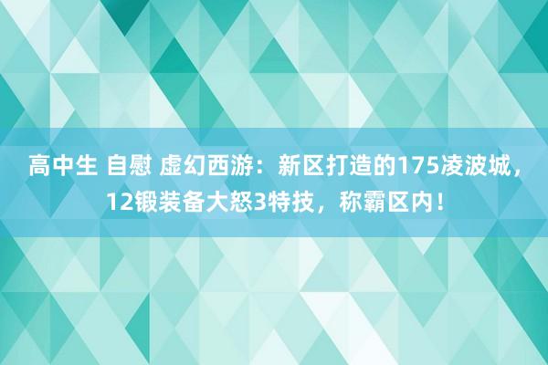 高中生 自慰 虚幻西游：新区打造的175凌波城，12锻装备大怒3特技，称霸区内！