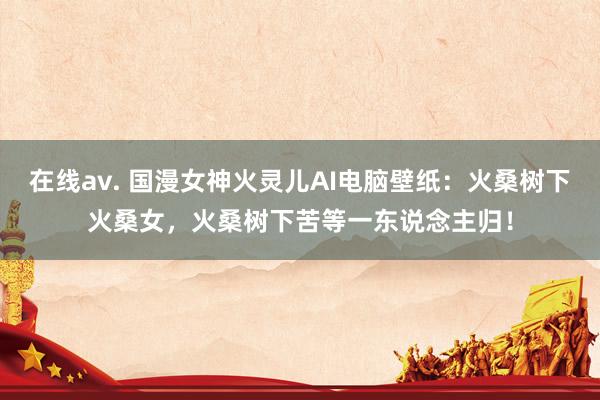 在线av. 国漫女神火灵儿AI电脑壁纸：火桑树下火桑女，火桑树下苦等一东说念主归！