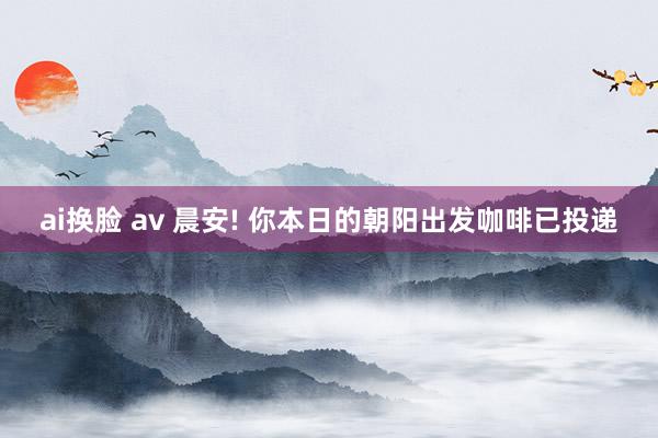 ai换脸 av 晨安! 你本日的朝阳出发咖啡已投递