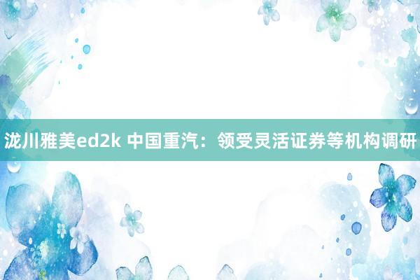 泷川雅美ed2k 中国重汽：领受灵活证券等机构调研