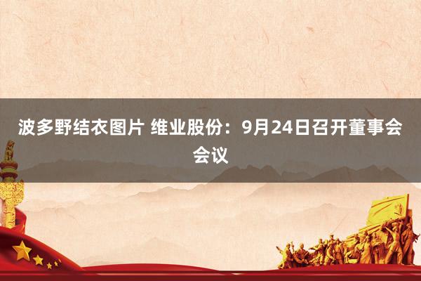 波多野结衣图片 维业股份：9月24日召开董事会会议