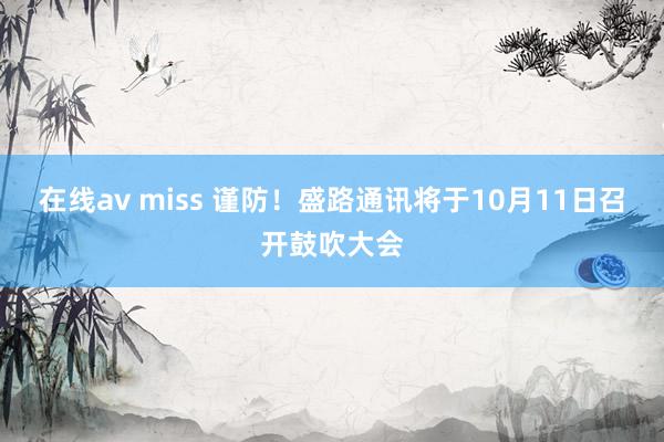 在线av miss 谨防！盛路通讯将于10月11日召开鼓吹大会