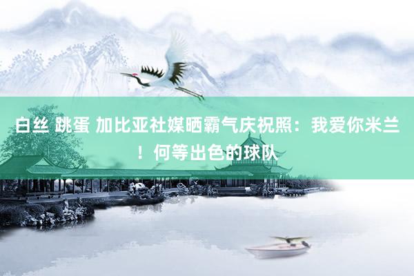 白丝 跳蛋 加比亚社媒晒霸气庆祝照：我爱你米兰！何等出色的球队