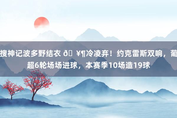 搜神记波多野结衣 🥶冷凌弃！约克雷斯双响，葡超6轮场场进球，本赛季10场造19球