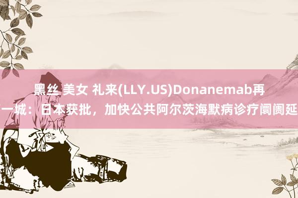 黑丝 美女 礼来(LLY.US)Donanemab再下一城：日本获批，加快公共阿尔茨海默病诊疗阛阓延伸