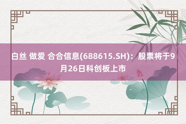 白丝 做爱 合合信息(688615.SH)：股票将于9月26日科创板上市