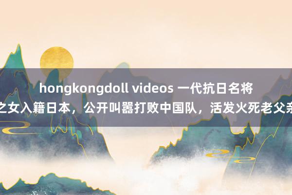 hongkongdoll videos 一代抗日名将之女入籍日本，公开叫嚣打败中国队，活发火死老父亲