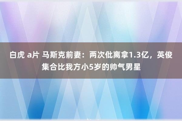 白虎 a片 马斯克前妻：两次仳离拿1.3亿，英俊集合比我方小5岁的帅气男星