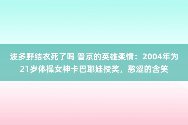 波多野结衣死了吗 普京的英雄柔情：2004年为21岁体操女神卡巴耶娃授奖，憨涩的含笑