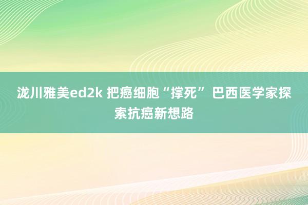 泷川雅美ed2k 把癌细胞“撑死” 巴西医学家探索抗癌新想路