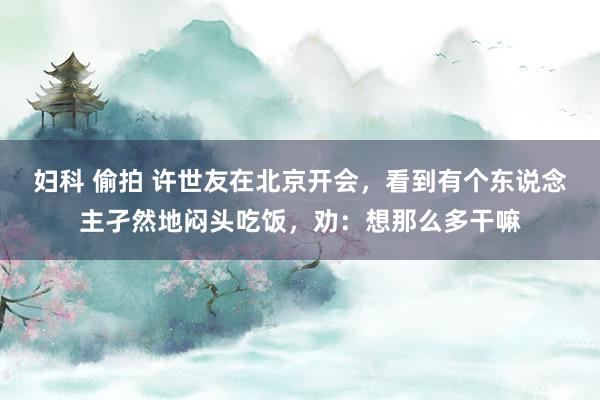 妇科 偷拍 许世友在北京开会，看到有个东说念主孑然地闷头吃饭，劝：想那么多干嘛