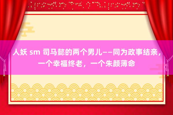 人妖 sm 司马懿的两个男儿——同为政事结亲，一个幸福终老，一个朱颜薄命