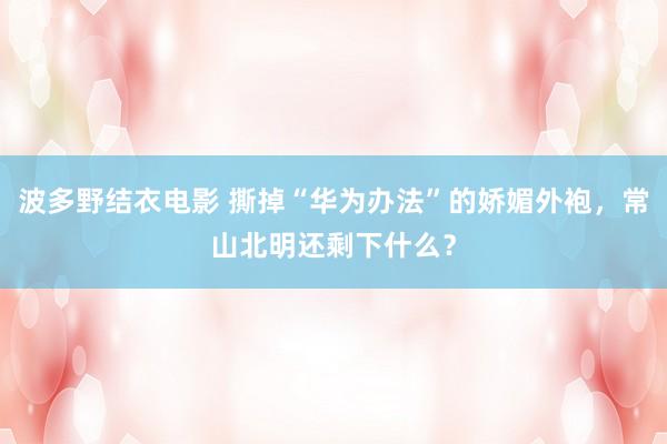 波多野结衣电影 撕掉“华为办法”的娇媚外袍，常山北明还剩下什么？