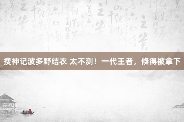 搜神记波多野结衣 太不测！一代王者，倏得被拿下