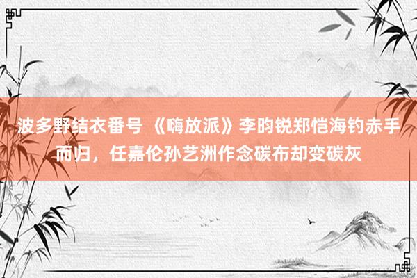 波多野结衣番号 《嗨放派》李昀锐郑恺海钓赤手而归，任嘉伦孙艺洲作念碳布却变碳灰