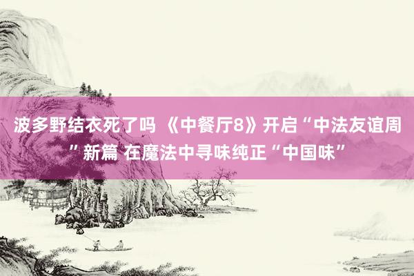 波多野结衣死了吗 《中餐厅8》开启“中法友谊周”新篇 在魔法中寻味纯正“中国味”