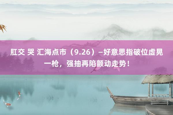 肛交 哭 汇海点市（9.26）—好意思指破位虚晃一枪，强抽再陷颤动走势！