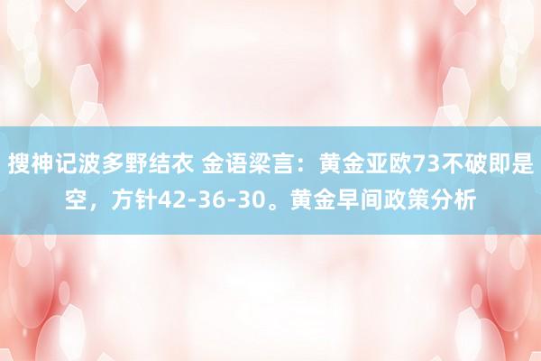 搜神记波多野结衣 金语梁言：黄金亚欧73不破即是空，方针42-36-30。黄金早间政策分析